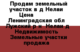 Продам земельный участок в д.Нелаи › Цена ­ 500 000 - Ленинградская обл., Лужский р-н, Нелаи д. Недвижимость » Земельные участки продажа   